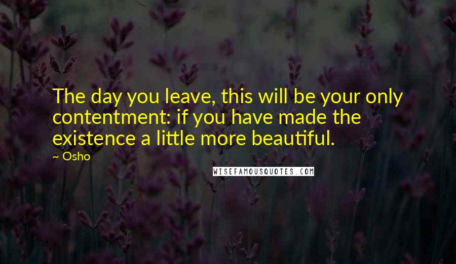 Osho Quotes: The day you leave, this will be your only contentment: if you have made the existence a little more beautiful.