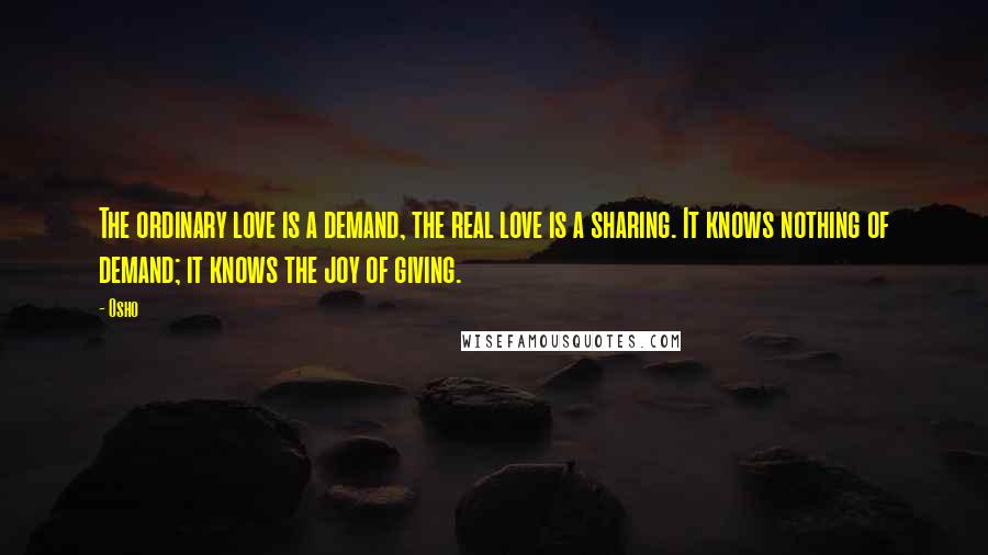 Osho Quotes: The ordinary love is a demand, the real love is a sharing. It knows nothing of demand; it knows the joy of giving.