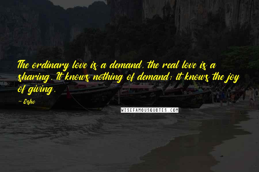 Osho Quotes: The ordinary love is a demand, the real love is a sharing. It knows nothing of demand; it knows the joy of giving.