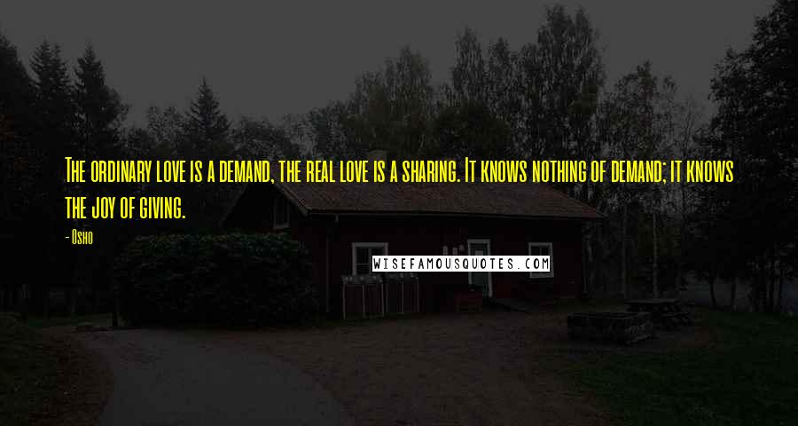 Osho Quotes: The ordinary love is a demand, the real love is a sharing. It knows nothing of demand; it knows the joy of giving.