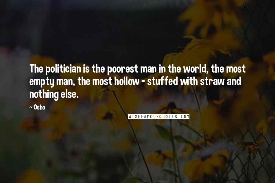 Osho Quotes: The politician is the poorest man in the world, the most empty man, the most hollow - stuffed with straw and nothing else.
