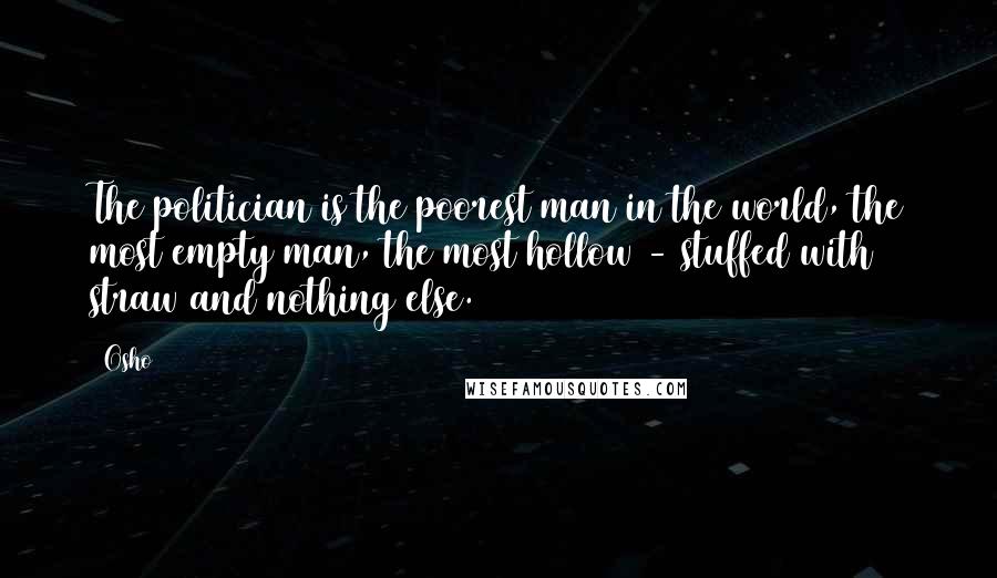 Osho Quotes: The politician is the poorest man in the world, the most empty man, the most hollow - stuffed with straw and nothing else.