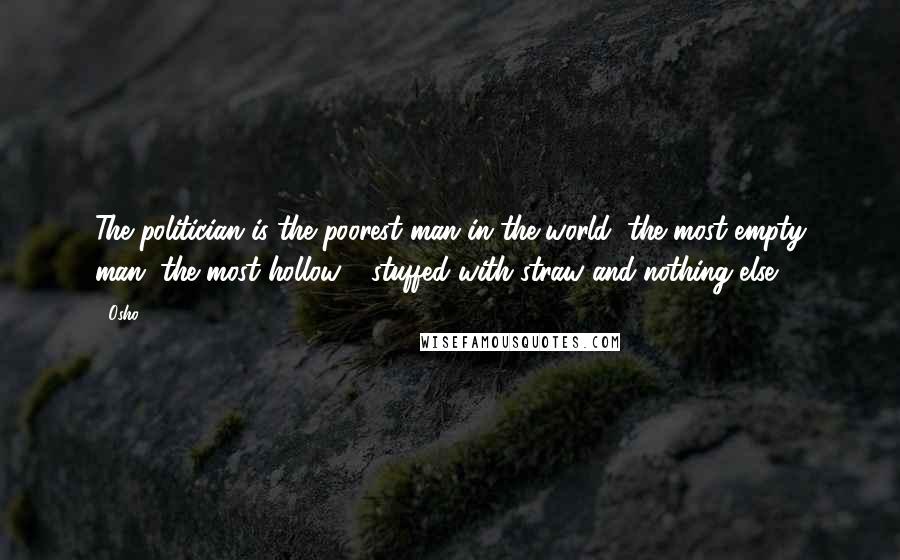 Osho Quotes: The politician is the poorest man in the world, the most empty man, the most hollow - stuffed with straw and nothing else.