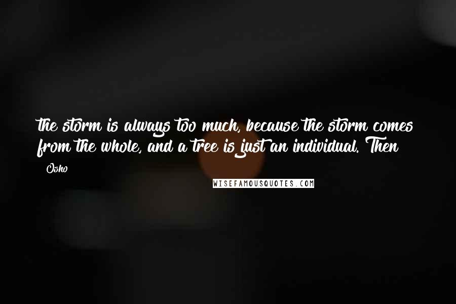 Osho Quotes: the storm is always too much, because the storm comes from the whole, and a tree is just an individual. Then