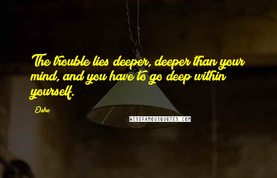 Osho Quotes: The trouble lies deeper, deeper than your mind, and you have to go deep within yourself.