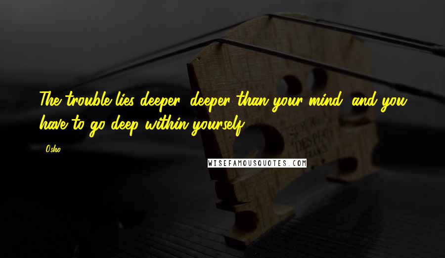 Osho Quotes: The trouble lies deeper, deeper than your mind, and you have to go deep within yourself.