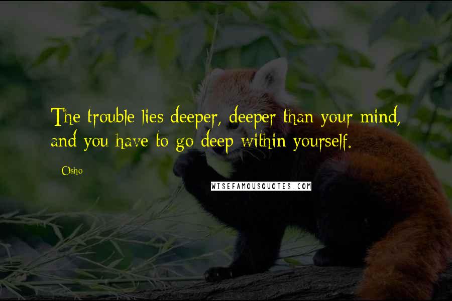 Osho Quotes: The trouble lies deeper, deeper than your mind, and you have to go deep within yourself.