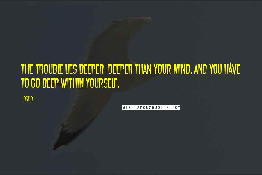 Osho Quotes: The trouble lies deeper, deeper than your mind, and you have to go deep within yourself.