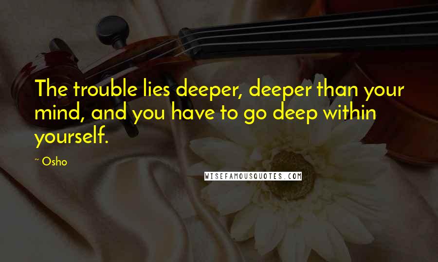 Osho Quotes: The trouble lies deeper, deeper than your mind, and you have to go deep within yourself.