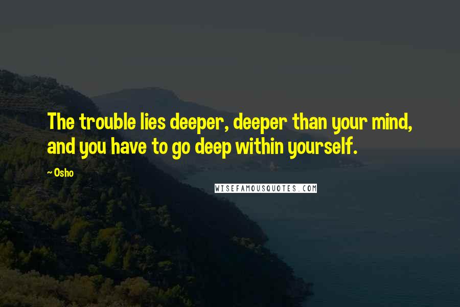 Osho Quotes: The trouble lies deeper, deeper than your mind, and you have to go deep within yourself.