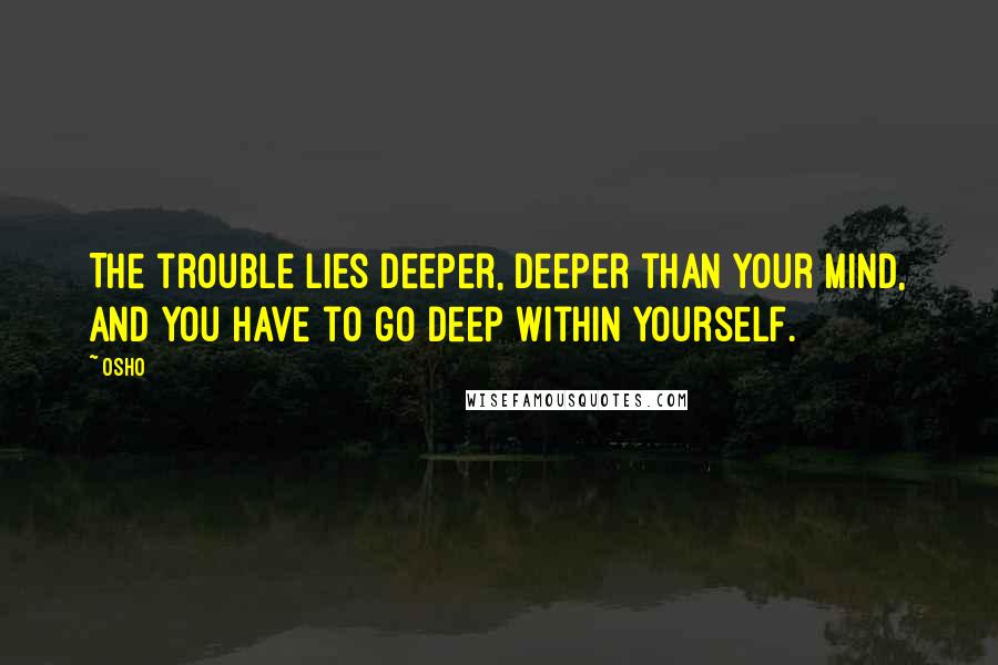 Osho Quotes: The trouble lies deeper, deeper than your mind, and you have to go deep within yourself.