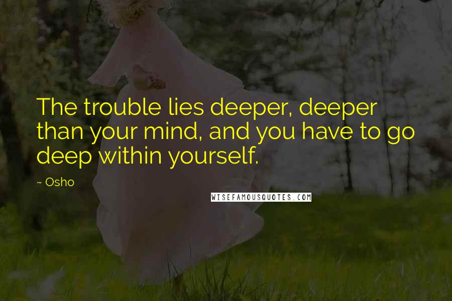 Osho Quotes: The trouble lies deeper, deeper than your mind, and you have to go deep within yourself.