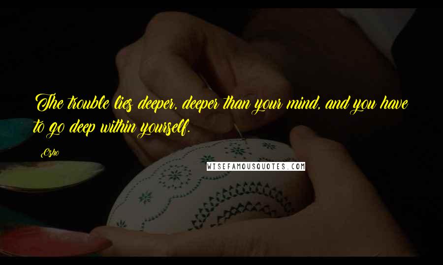 Osho Quotes: The trouble lies deeper, deeper than your mind, and you have to go deep within yourself.