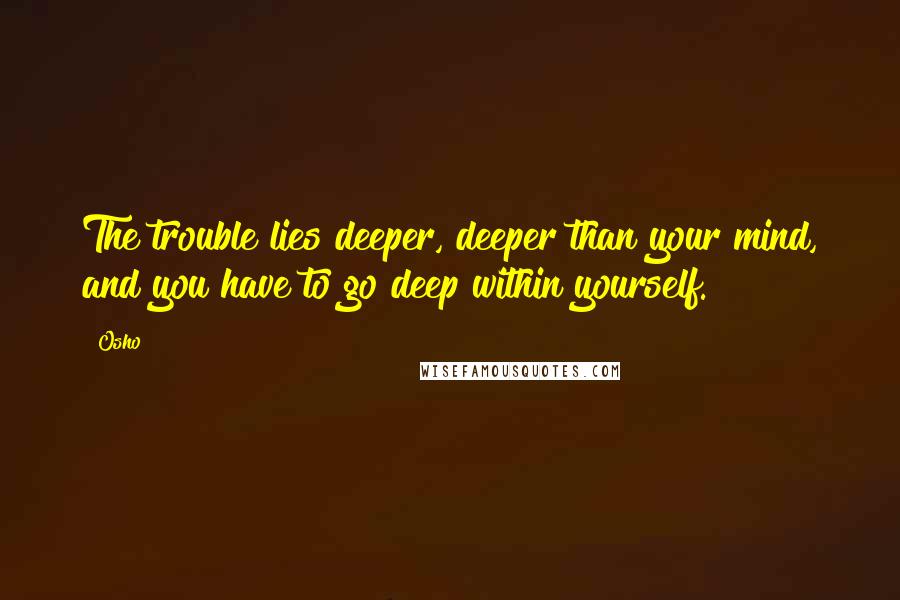 Osho Quotes: The trouble lies deeper, deeper than your mind, and you have to go deep within yourself.