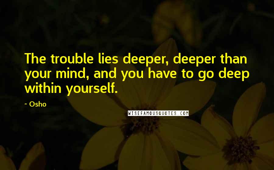 Osho Quotes: The trouble lies deeper, deeper than your mind, and you have to go deep within yourself.