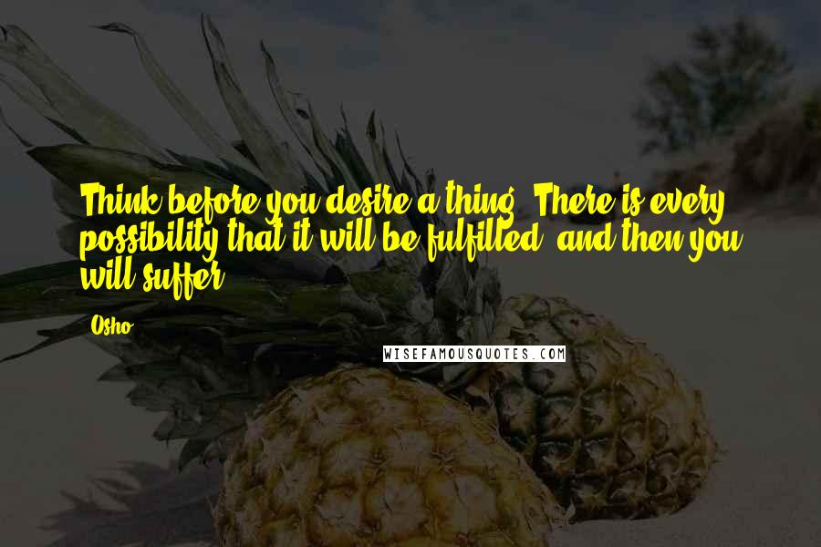 Osho Quotes: Think before you desire a thing. There is every possibility that it will be fulfilled, and then you will suffer.