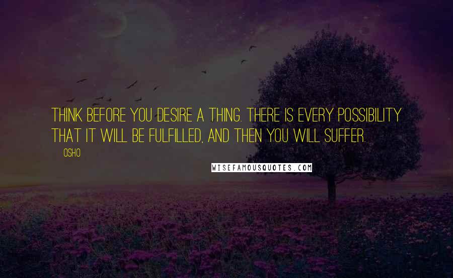 Osho Quotes: Think before you desire a thing. There is every possibility that it will be fulfilled, and then you will suffer.