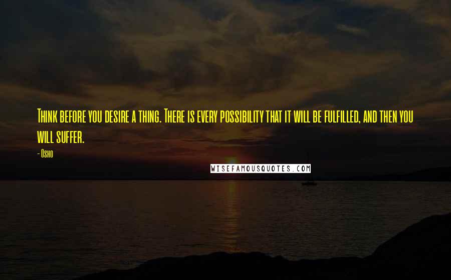 Osho Quotes: Think before you desire a thing. There is every possibility that it will be fulfilled, and then you will suffer.