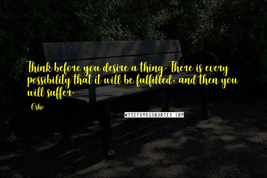 Osho Quotes: Think before you desire a thing. There is every possibility that it will be fulfilled, and then you will suffer.