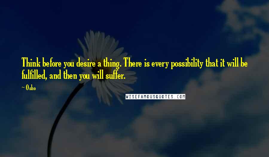 Osho Quotes: Think before you desire a thing. There is every possibility that it will be fulfilled, and then you will suffer.