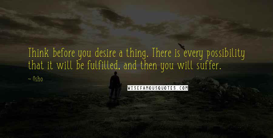 Osho Quotes: Think before you desire a thing. There is every possibility that it will be fulfilled, and then you will suffer.