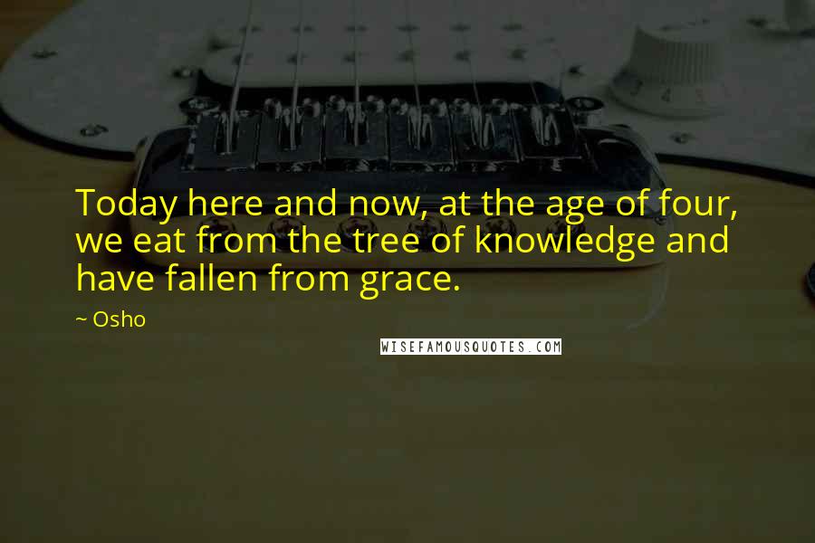 Osho Quotes: Today here and now, at the age of four, we eat from the tree of knowledge and have fallen from grace.