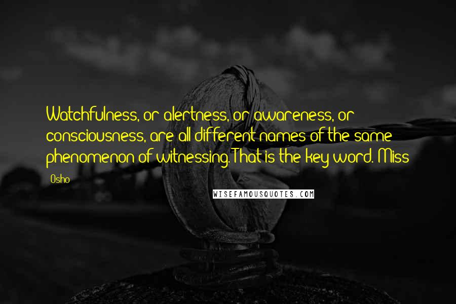 Osho Quotes: Watchfulness, or alertness, or awareness, or consciousness, are all different names of the same phenomenon of witnessing. That is the key word. Miss