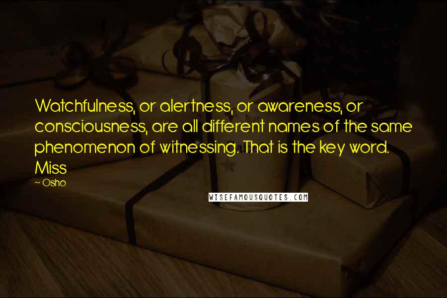 Osho Quotes: Watchfulness, or alertness, or awareness, or consciousness, are all different names of the same phenomenon of witnessing. That is the key word. Miss