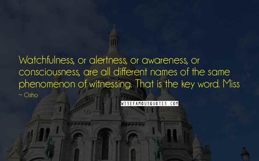 Osho Quotes: Watchfulness, or alertness, or awareness, or consciousness, are all different names of the same phenomenon of witnessing. That is the key word. Miss