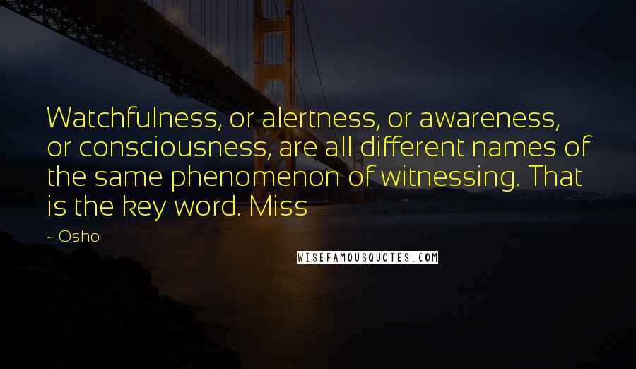 Osho Quotes: Watchfulness, or alertness, or awareness, or consciousness, are all different names of the same phenomenon of witnessing. That is the key word. Miss