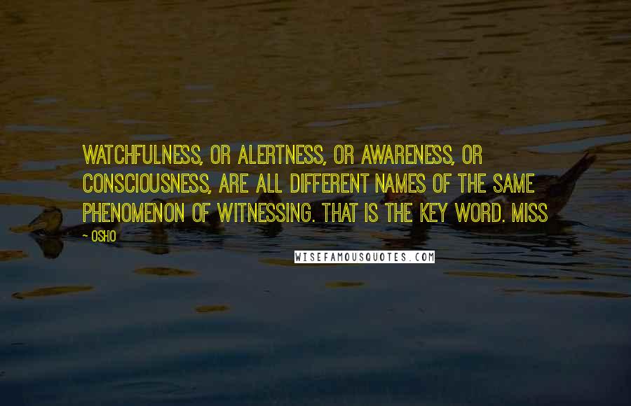 Osho Quotes: Watchfulness, or alertness, or awareness, or consciousness, are all different names of the same phenomenon of witnessing. That is the key word. Miss