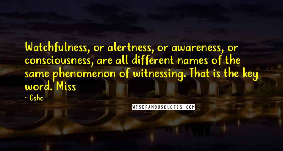 Osho Quotes: Watchfulness, or alertness, or awareness, or consciousness, are all different names of the same phenomenon of witnessing. That is the key word. Miss