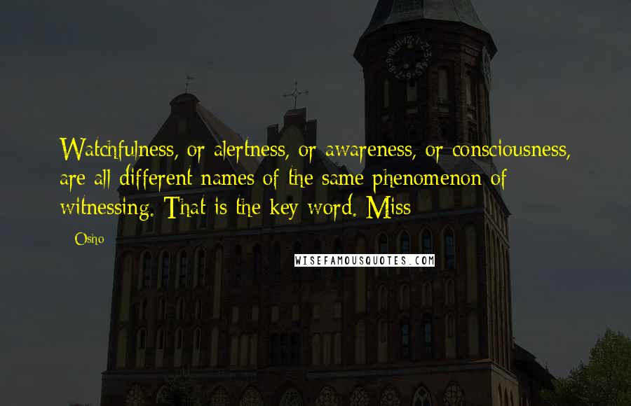 Osho Quotes: Watchfulness, or alertness, or awareness, or consciousness, are all different names of the same phenomenon of witnessing. That is the key word. Miss