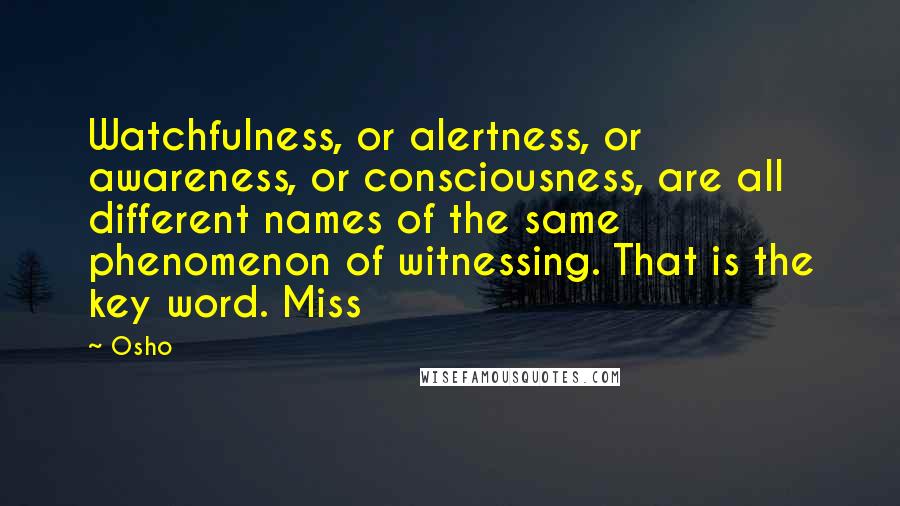 Osho Quotes: Watchfulness, or alertness, or awareness, or consciousness, are all different names of the same phenomenon of witnessing. That is the key word. Miss