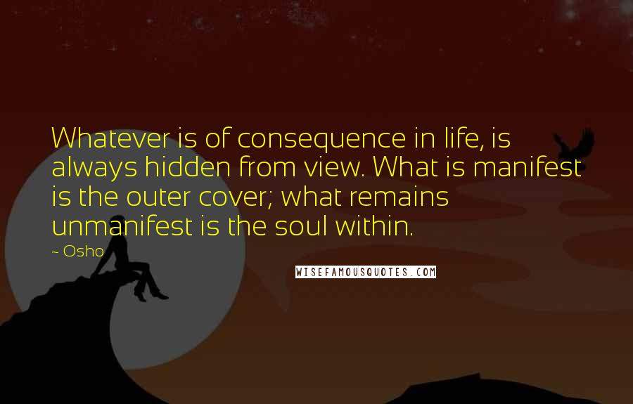 Osho Quotes: Whatever is of consequence in life, is always hidden from view. What is manifest is the outer cover; what remains unmanifest is the soul within.