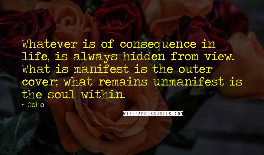 Osho Quotes: Whatever is of consequence in life, is always hidden from view. What is manifest is the outer cover; what remains unmanifest is the soul within.