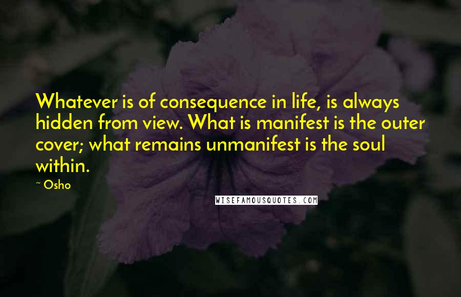 Osho Quotes: Whatever is of consequence in life, is always hidden from view. What is manifest is the outer cover; what remains unmanifest is the soul within.