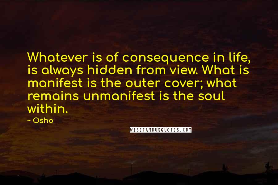 Osho Quotes: Whatever is of consequence in life, is always hidden from view. What is manifest is the outer cover; what remains unmanifest is the soul within.