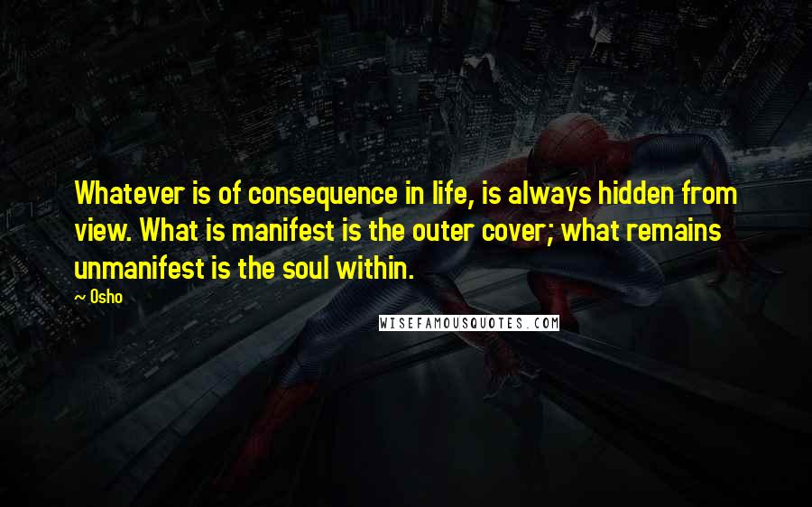 Osho Quotes: Whatever is of consequence in life, is always hidden from view. What is manifest is the outer cover; what remains unmanifest is the soul within.