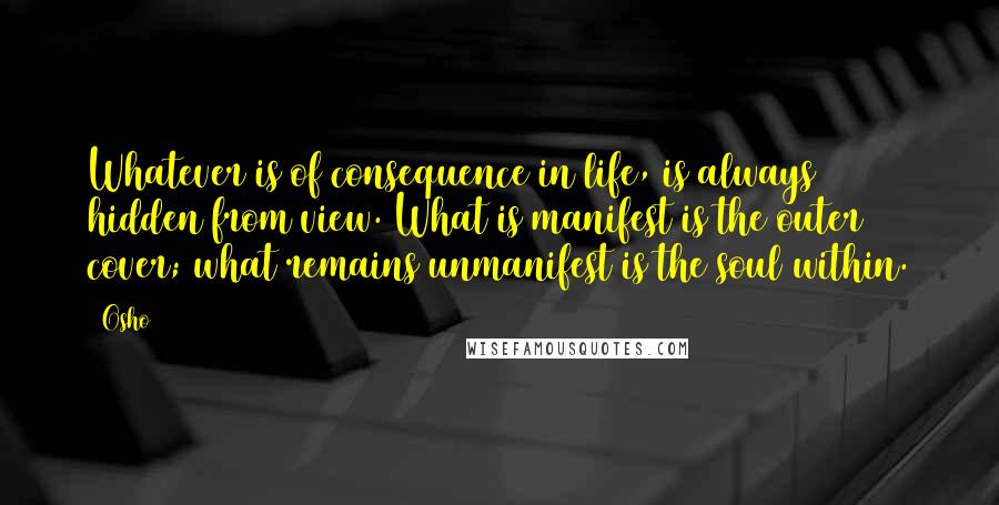 Osho Quotes: Whatever is of consequence in life, is always hidden from view. What is manifest is the outer cover; what remains unmanifest is the soul within.