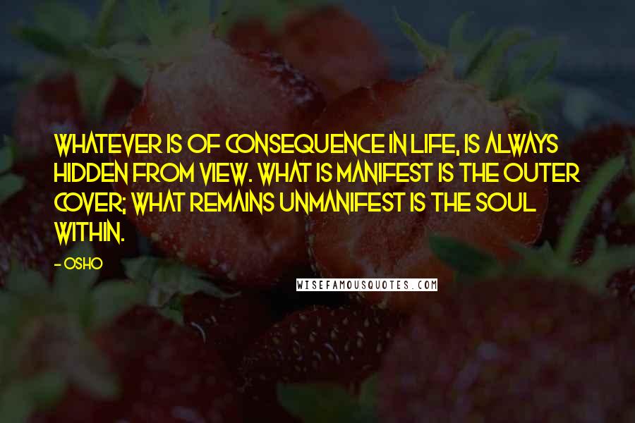 Osho Quotes: Whatever is of consequence in life, is always hidden from view. What is manifest is the outer cover; what remains unmanifest is the soul within.