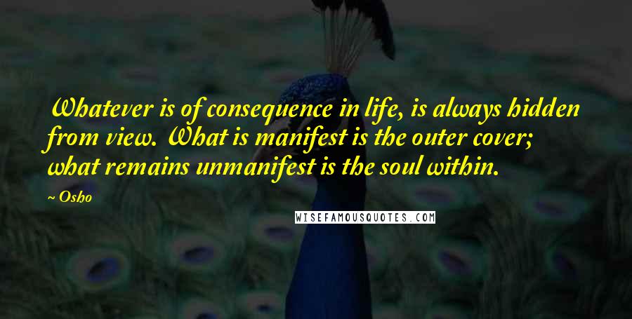 Osho Quotes: Whatever is of consequence in life, is always hidden from view. What is manifest is the outer cover; what remains unmanifest is the soul within.