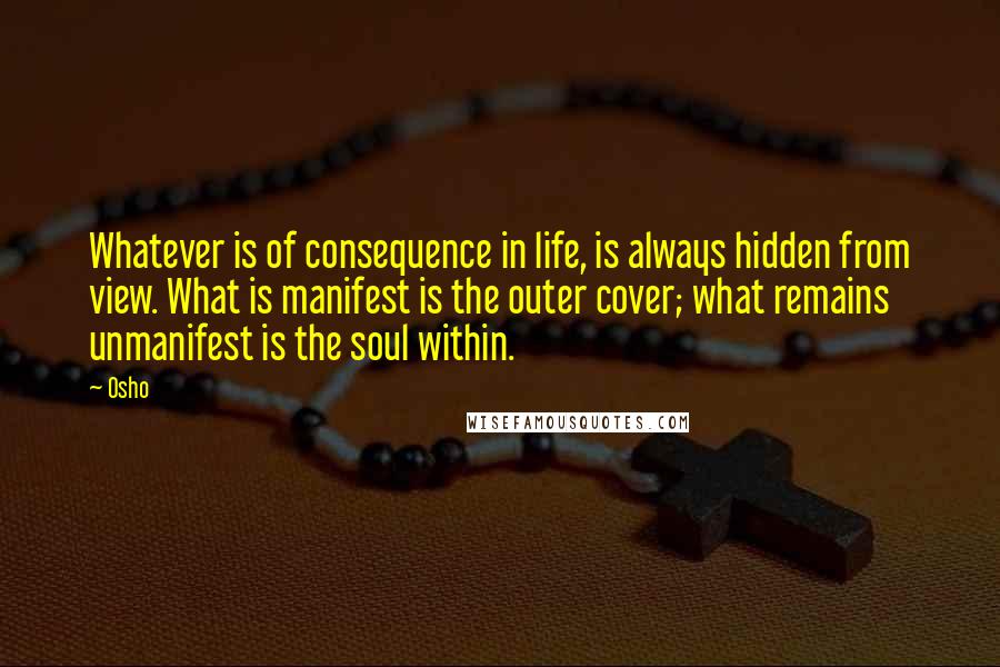 Osho Quotes: Whatever is of consequence in life, is always hidden from view. What is manifest is the outer cover; what remains unmanifest is the soul within.