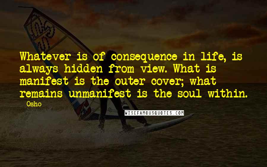 Osho Quotes: Whatever is of consequence in life, is always hidden from view. What is manifest is the outer cover; what remains unmanifest is the soul within.