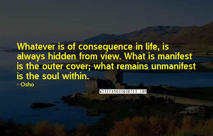 Osho Quotes: Whatever is of consequence in life, is always hidden from view. What is manifest is the outer cover; what remains unmanifest is the soul within.