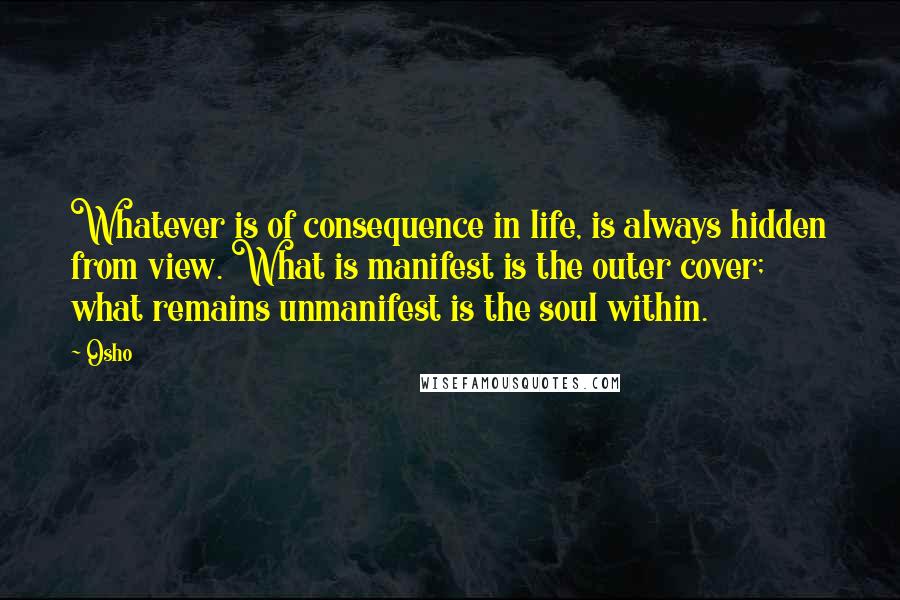 Osho Quotes: Whatever is of consequence in life, is always hidden from view. What is manifest is the outer cover; what remains unmanifest is the soul within.