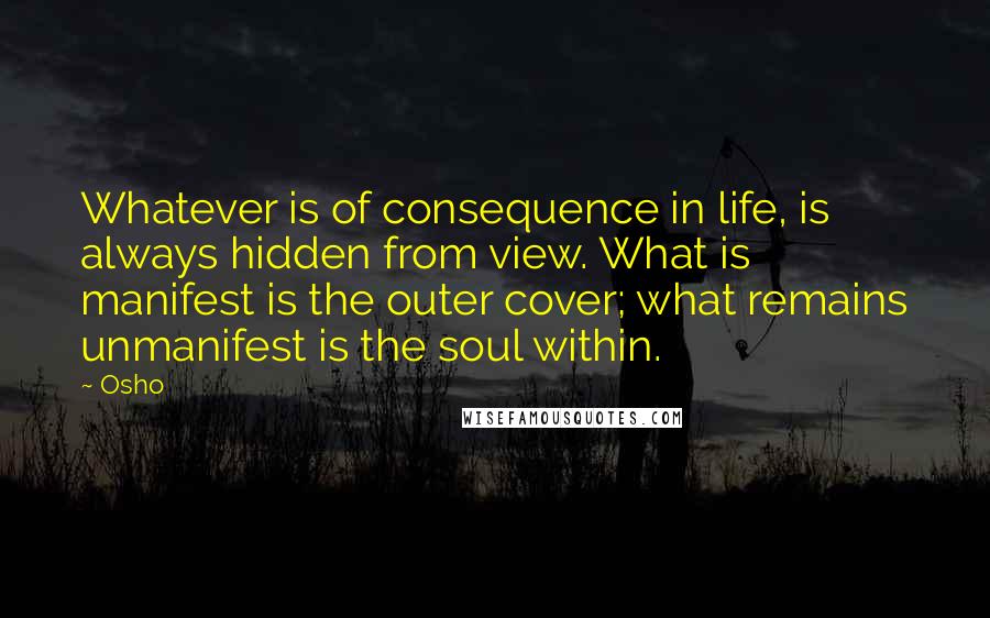 Osho Quotes: Whatever is of consequence in life, is always hidden from view. What is manifest is the outer cover; what remains unmanifest is the soul within.