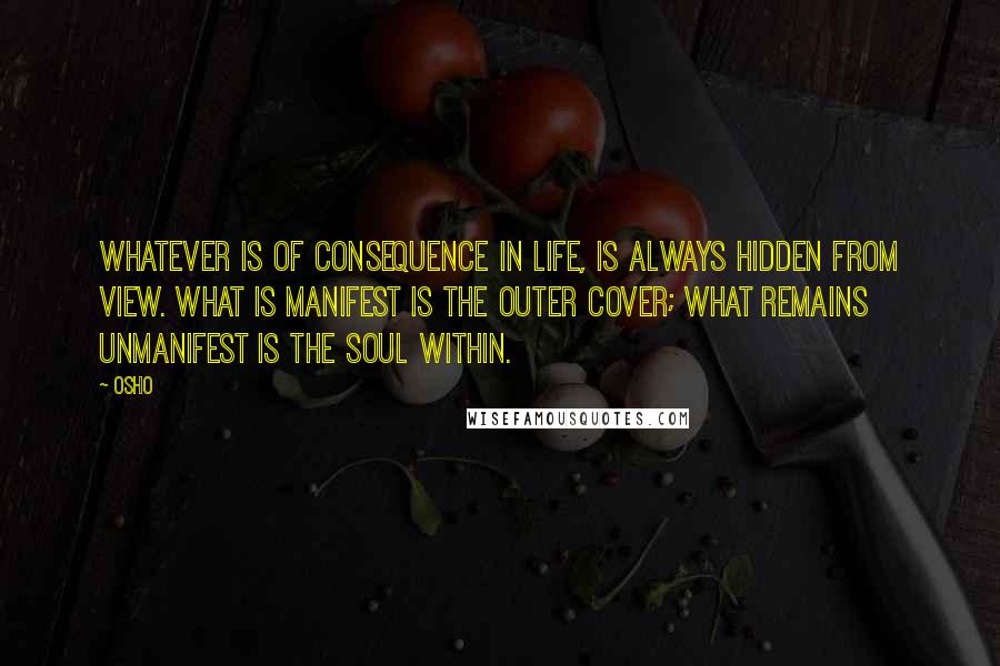 Osho Quotes: Whatever is of consequence in life, is always hidden from view. What is manifest is the outer cover; what remains unmanifest is the soul within.