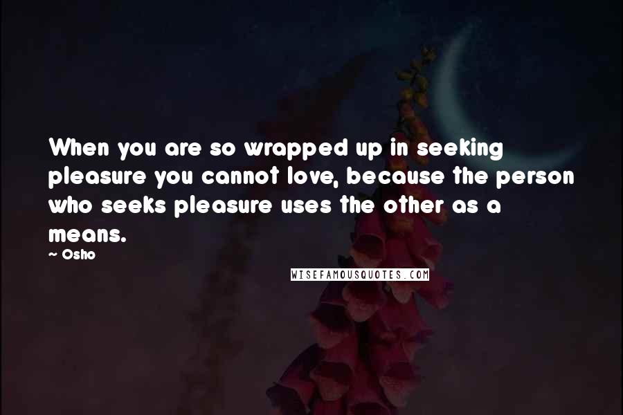Osho Quotes: When you are so wrapped up in seeking pleasure you cannot love, because the person who seeks pleasure uses the other as a means.