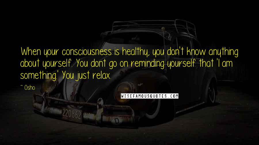 Osho Quotes: When your consciousness is healthy, you don't know anything about yourself. You dont go on reminding yourself that 'I am something.' You just relax.